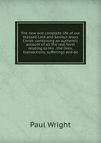 The new and complete life of our blessed Lord and Saviour Jesus Christ: containing an authentic account of all the real facts relating to His . the lives, transactions, sufferings and de