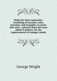 Helps for short memories: consisting of maxims, rules, precepts, and examples, in prose and verse : selected from the most admir'd authors, for the improvement of younger minds