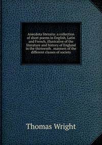 Anecdota literaria: a collection of short poems in English, Latin and French, illustrative of the literature and history of England in the thirteenth . manners of the different classes of society