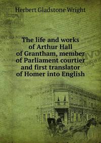 The life and works of Arthur Hall of Grantham, member of Parliament courtier and first translator of Homer into English