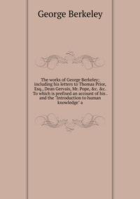 The works of George Berkeley; including his letters to Thomas Prior, Esq., Dean Gervais, Mr. Pope, &amp;c. &amp;c. To which is prefixed an account of his . and the "Introduction to human knowledge" a