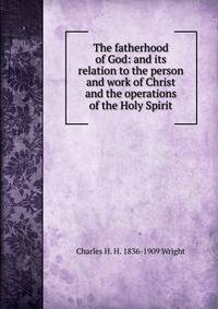 The fatherhood of God: and its relation to the person and work of Christ and the operations of the Holy Spirit