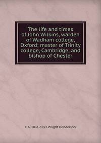 The life and times of John Wilkins, warden of Wadham college, Oxford; master of Trinity college, Cambridge; and bishop of Chester