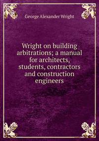 Wright on building arbitrations; a manual for architects, students, contractors and construction engineers