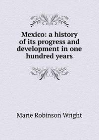 Mexico: a history of its progress and development in one hundred years