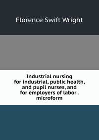 Industrial nursing for industrial, public health, and pupil nurses, and for employers of labor . microform
