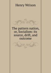 The pattern nation, or, Socialism: its source, drift, and outcome