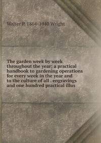 The garden week by week throughout the year; a practical handbook to gardening operations for every week in the year and to the culture of all . engravings and one hundred practical illus
