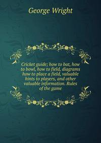Cricket guide; how to bat, how to bowl, how to field, diagrams how to place a field, valuable hints to players, and other valuable information. Rules of the game