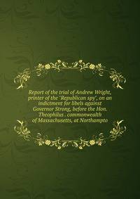 Report of the trial of Andrew Wright, printer of the "Republican spy", on an indictment for libels against Governor Strong, before the Hon. Theophilus . commonwealth of Massachusetts, at Northampto