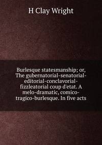 Burlesque statesmanship; or, The gubernatorial-senatorial-editorial-conclavorial-fizzleatorial coup d'etat. A melo-dramatic, comico-tragico-burlesque. In five acts