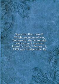 Speech of Hon. Luke E. Wright, secretary of war, delivered at the centennial celebration of Abraham Lincoln's birth, February 12, 1909, near Hodgenville, Ky