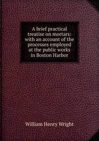 A brief practical treatise on mortars: with an account of the processes employed at the public works in Boston Harbor