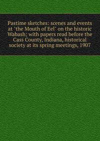 Pastime sketches: scenes and events at "the Mouth of Eel" on the historic Wabash; with papers read before the Cass County, Indiana, historical society at its spring meetings, 1907