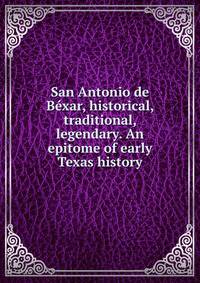 San Antonio de Bexar, historical, traditional, legendary. An epitome of early Texas history