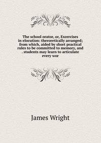 The school orator, or, Excercises in elocution: theroretically arranged; from which, aided by short practical rules to be committed to memory, and . students may learn to articulate every wor