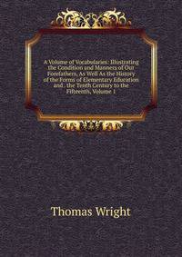 A Volume of Vocabularies: Illustrating the Condition and Manners of Our Forefathers, As Well As the History of the Forms of Elementary Education and . the Tenth Century to the Fifteenth, Volume 1