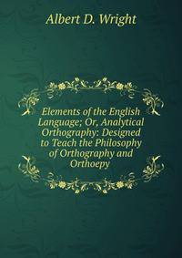Elements of the English Language; Or, Analytical Orthography: Designed to Teach the Philosophy of Orthography and Orthoepy .