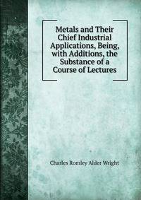 Metals and Their Chief Industrial Applications, Being, with Additions, the Substance of a Course of Lectures