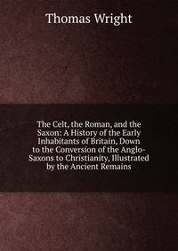 The Celt, the Roman, and the Saxon: A History of the Early Inhabitants of Britain, Down to the Conversion of the Anglo-Saxons to Christianity, Illustrated by the Ancient Remains