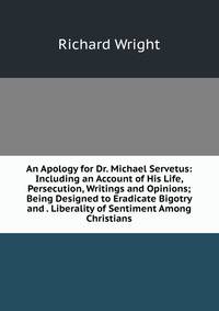 An Apology for Dr. Michael Servetus: Including an Account of His Life, Persecution, Writings and Opinions; Being Designed to Eradicate Bigotry and . Liberality of Sentiment Among Christians