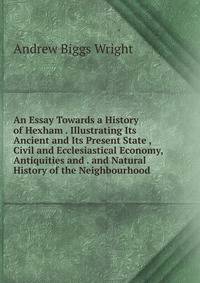 An Essay Towards a History of Hexham . Illustrating Its Ancient and Its Present State , Civil and Ecclesiastical Economy, Antiquities and . and Natural History of the Neighbourhood