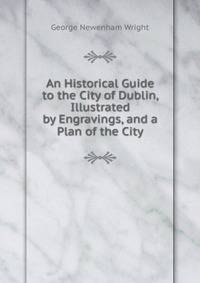 An Historical Guide to the City of Dublin, Illustrated by Engravings, and a Plan of the City