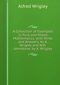 A Collection of Examples in Pure and Mixed Mathematics, with Hints and Answers, by A. Wrigley and W.H. Johnstone. by A. Wrigley