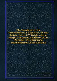 The 'handbook' to the Manufacturers &amp; Exporters of Great Britain, Ed. by G.T. Wright Afterw. Wright's Improved Handbook of the Principal . Merchants and Warehousemen of Great Britain