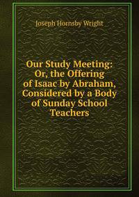 Our Study Meeting: Or, the Offering of Isaac by Abraham, Considered by a Body of Sunday School Teachers