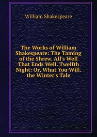 The Works of William Shakespeare: The Taming of the Shrew. All's Well That Ends Well. Twelfth Night: Or, What You Will. the Winter's Tale