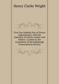 First Day Sabbath Not of Divine Appointment, with the Opinions of Calvin, Luther And Others: A Letter to the Committee of the Edinburgh Emancipation Society