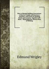 How to Manage Building Associations: A Director's Guide and Secretary's Assistant. with Forms for Keeping Books and Accounts. Together with Rules, . Illustrating the Various Plans of Working