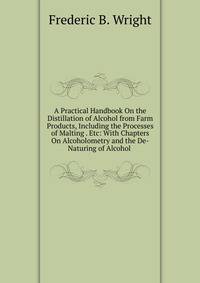 A Practical Handbook On the Distillation of Alcohol from Farm Products, Including the Processes of Malting . Etc: With Chapters On Alcoholometry and the De-Naturing of Alcohol .
