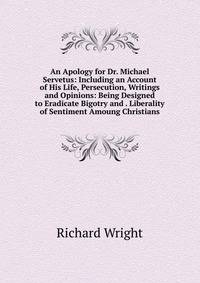 An Apology for Dr. Michael Servetus: Including an Account of His Life, Persecution, Writings and Opinions: Being Designed to Eradicate Bigotry and . Liberality of Sentiment Amoung Christians