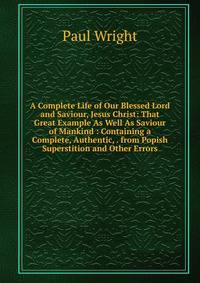 A Complete Life of Our Blessed Lord and Saviour, Jesus Christ: That Great Example As Well As Saviour of Mankind : Containing a Complete, Authentic, . from Popish Superstition and Other Errors