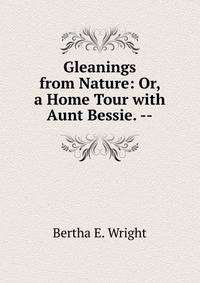 Gleanings from Nature: Or, a Home Tour with Aunt Bessie. --