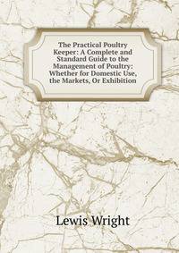 The Practical Poultry Keeper: A Complete and Standard Guide to the Management of Poultry: Whether for Domestic Use, the Markets, Or Exhibition
