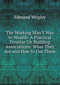 The Working Man'S Way to Wealth: A Practical Treatise On Building Associations: What They Are and How to Use Them