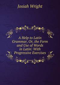 A Help to Latin Grammar, Or, the Form and Use of Words in Latin: With Progressive Exercises