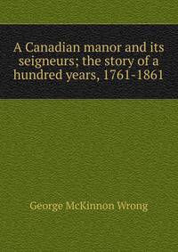 A Canadian manor and its seigneurs; the story of a hundred years, 1761-1861
