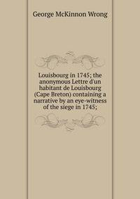 Louisbourg in 1745; the anonymous Lettre d'un habitant de Louisbourg (Cape Breton) containing a narrative by an eye-witness of the siege in 1745;