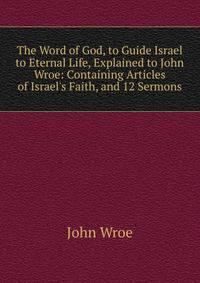 The Word of God, to Guide Israel to Eternal Life, Explained to John Wroe: Containing Articles of Israel's Faith, and 12 Sermons