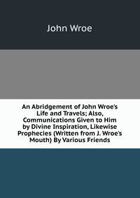 An Abridgement of John Wroe's Life and Travels; Also, Communications Given to Him by Divine Inspiration, Likewise Prophecies (Written from J. Wroe's Mouth) By Various Friends.