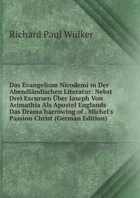 Das Evangelium Nicodemi in Der Abendl?ndischen Literatur: Nebst Drei Excursen ?ber Joseph Von Arimathia Als Apostel Englands Das Drama'harrowing of . Michel's Passion Christ (German Edition)