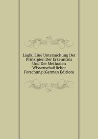 Logik, Eine Untersuchung Der Prinzipien Der Erkenntnis Und Der Methoden Wissenschaftlicher Forschung (German Edition)