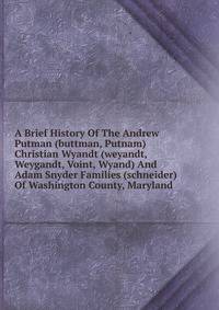 A Brief History Of The Andrew Putman (buttman, Putnam) Christian Wyandt (weyandt, Weygandt, Voint, Wyand) And Adam Snyder Families (schneider) Of Washington County, Maryland