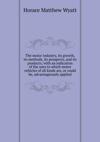 The motor industry, its growth, its methods, its prospects, and its products; with an indication of the uses to which motor vehicles of all kinds are, or could be, advantageously applied
