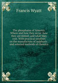 The phosphates of America. Where and how they occur; how they are mined; and what they cost. With practical treatises on the manufacture of sulphuric . and selected methods of chemica