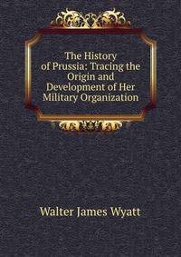 The History of Prussia: Tracing the Origin and Development of Her Military Organization